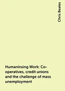 «Humaninsing Work: Co-operatives, credit unions and the challenge of mass unemployment» by Chris Beales