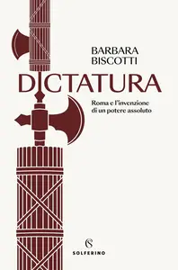 Barbara Biscotti - Dictatura. Roma e l'invenzione di un potere assoluto