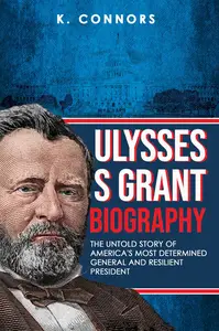 Ulysses S. Grant Biography: The Untold Story of America's Most Determined General and Resilient President