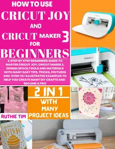 HOW TO USE CRICUT MAKER 3 AND CRICUT JOY FOR BEGINNERS: A STEP-BY-STEP BEGINNERS GUIDE TO MASTER CRICUT JOY