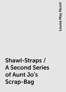 «Shawl-Straps / A Second Series of Aunt Jo's Scrap-Bag» by Louisa May Alcott