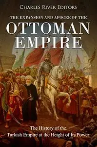 The Expansion and Apogee of the Ottoman Empire: The History of the Turkish Empire at the Height of Its Power