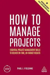 How to Manage Projects: Essential Project Management Skills to Deliver On-time, On-budget Results, 2nd Edition