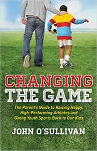 Changing the Game: The Parent's Guide to Raising Happy, High Performing Athletes, and Giving Youth Sports Back to our Ki