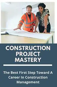 Construction Project Mastery: The Best First Step Toward A Career In Construction Management