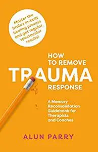 How To Remove Trauma Response: A Memory Reconsolidation Guidebook for Therapists and Coaches