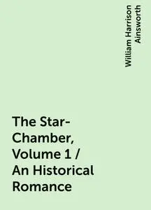 «The Star-Chamber, Volume 1 / An Historical Romance» by William Harrison Ainsworth