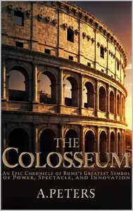 The Colosseum: An Epic Chronicle of Rome’s Greatest Symbol of Power, Spectacle, and Innovation