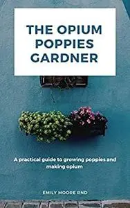 The Opium Poppies Gardner: A Practical Guide to Growing Poppies and Making Opium