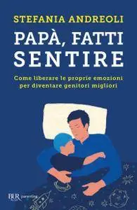 Stefania Andreoli - Papà, fatti sentire. Come liberare le proprie emozioni per diventare genitori migliori