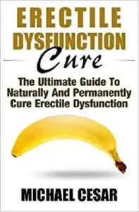 Erectile Dysfunction Cure: The Ultimate Guide To Naturally And Permanently Cure Erectile Dysfunction