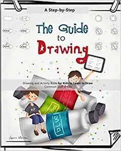 The Guide to Drawing: A Step-by-Step Drawing and Activity Book for Kids to Learn to Draw Common Stuff in Life