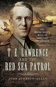 T E Lawrence and the Red Sea Patrol: The Royal Navy’s Role in Creating The Legend