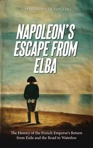 Napoleon’s Escape from Elba: The History of the French Emperor’s Return from Exile and the Road to Waterloo