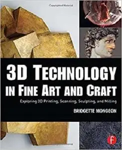 3D Technology in Fine Art and Craft: Exploring 3D Printing, Scanning, Sculpting and Milling