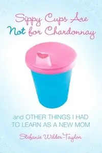 «Sippy Cups Are Not for Chardonnay: And Other Things I Had to Learn as a New Mom» by Stefanie Wilder-Taylor