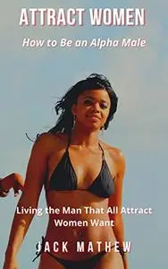 How to Be an Alpha Male: Living the Man That All Attract Women Want