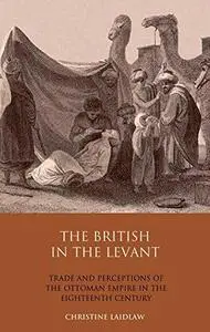 The British in the Levant: Trade and Perceptions of the Ottoman Empire in the Eighteenth Century (Library of Ottoman Studies, V