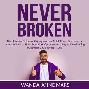 «Never Broken: The Ultimate Guide to Staying Positive At All Times, Discover the Ways on How to Have Relentless Optimism