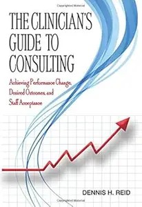 The Clinician's Guide to Consulting: Achieving Performance Change, Desired Outcomes, and Staff Acceptance