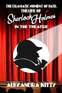 «The Dramatic Moment of Fate: The Life of Sherlock Holmes in the Theatre» by Alexandra Kitty