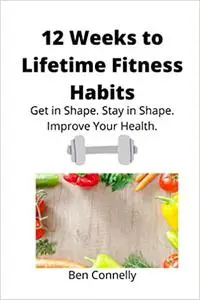 12 Weeks to Lifetime Fitness Habits: Get in Shape. Stay in Shape. Improve Your Health