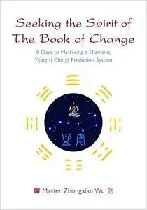 Seeking the Spirit of The Book of Change: 8 Days to Mastering a Shamanic Yijing (I Ching) Prediction System