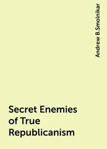 «Secret Enemies of True Republicanism» by Andrew B.Smolnikar