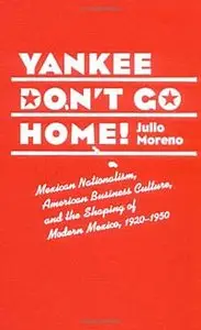 Yankee Don't Go Home!: Mexican Nationalism, American Business Culture, and the Shaping of Modern Mexico, 1920-1950