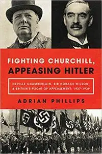 Fighting Churchill, Appeasing Hitler: Neville Chamberlain, Sir Horace Wilson, & Britain's Plight of Appeasement: 1937-1939