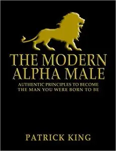 The Modern Alpha Male: Authentic Principles to Become the Man you were Born To Be