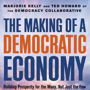 «The Making of a Democratic Economy: Building Prosperity for the Many, Not Just the Few» by Marjorie Kelly,Ted Howard