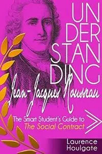 UNDERSTANDING JEAN-JACQUES ROUSSEAU: The Smart Student's Guide to The Social Contract