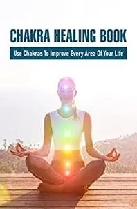 Chakra Healing Book: Use Chakras To Improve Every Area Of Your Life