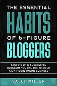 The Essential Habits Of 6-Figure Bloggers: Secrets of 17 Successful Bloggers You Can Use to Build