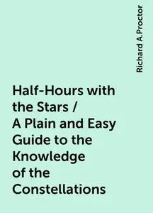 «Half-Hours with the Stars / A Plain and Easy Guide to the Knowledge of the Constellations» by Richard A.Proctor