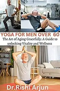 YOGA FOR MEN OVER 60: The Art of Aging Gracefully; A Guide to unlocking Vitality and Wellness