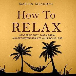 How to Relax: Stop Being Busy, Take a Break, and Get Better Results While Doing Less [Audiobook]
