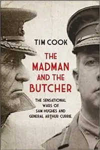 The Madman and the Butcher: The Sensational Wars Of Sam Hughes And General Arthur Currie