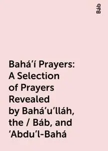 «Bahá’í Prayers: A Selection of Prayers Revealed by Bahá’u’lláh, the / Báb, and ‘Abdu’l-Bahá» by Báb