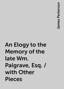 «An Elogy to the Memory of the late Wm. Palgrave, Esq. / with Other Pieces» by James Parkerson