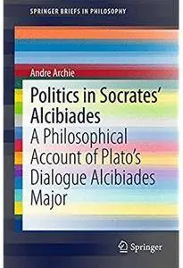 Politics in Socrates' Alcibiades: A Philosophical Account of Plato's Dialogue Alcibiades Major [Repost]