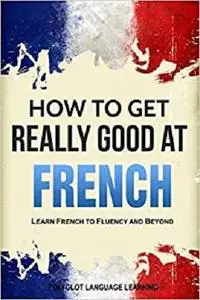 French: How to Get Really Good at French: Learn French to Fluency and Beyond