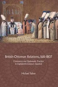 British-Ottoman Relations, 1661-1807 : Commerce and Diplomatic Practice in Eighteenth-Century Istanbul