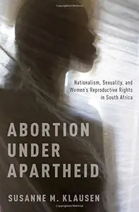 Abortion Under Apartheid: Nationalism, Sexuality, and Women's Reproductive Rights in South Africa