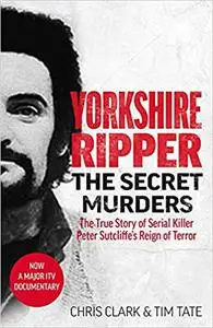 Yorkshire Ripper - The Secret Murders: The True Story of How Peter Sutcliffe's Terrible Reign of Terror Claimed at Least
