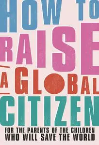 How to Raise a Global Citizen: For the Parents of the Children Who Will Save the World