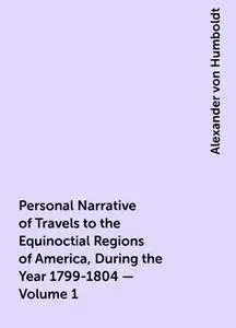 «Personal Narrative of Travels to the Equinoctial Regions of America, During the Year 1799-1804 — Volume 1» by Alexander