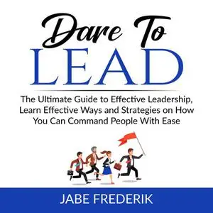 «Dare to Lead: The Ultimate Guide to Effective Leadership, Learn Effective Ways and Strategies on How You Can Command Pe