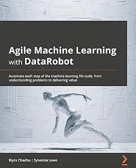 Agile Machine Learning with DataRobot: Automate each step of the machine learning life cycle, from understanding problem